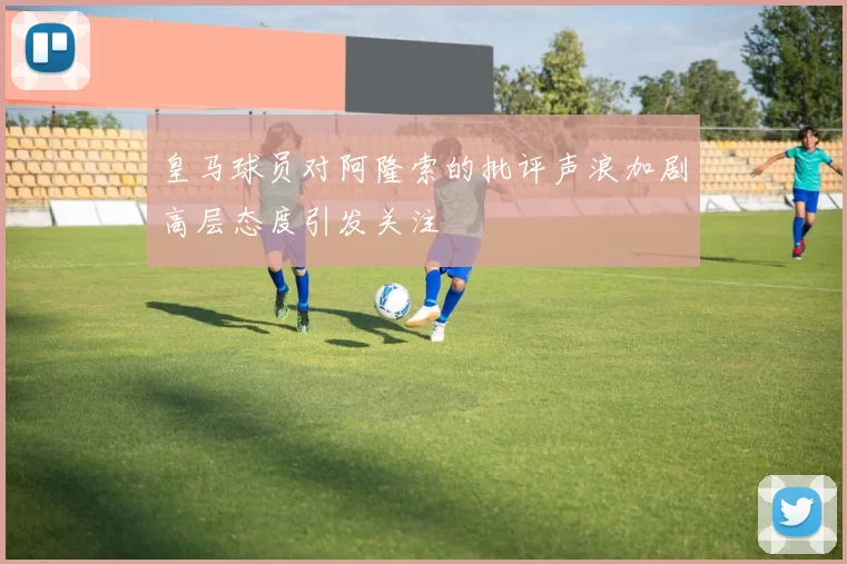 皇马球员对阿隆索的批评声浪加剧高层态度引发关注