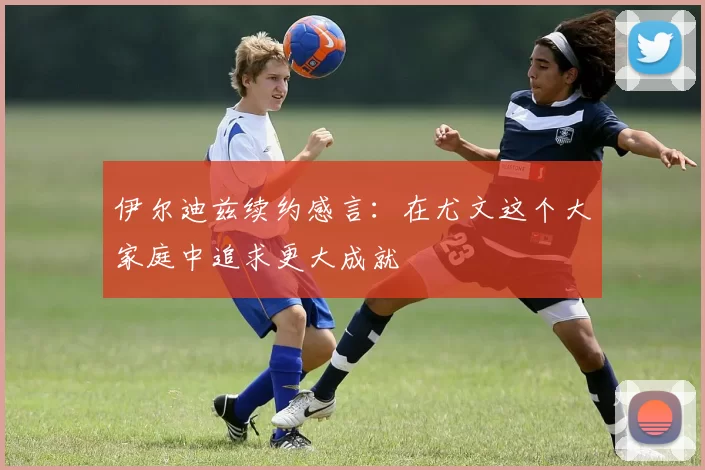 伊尔迪兹续约感言：在尤文这个大家庭中追求更大成就