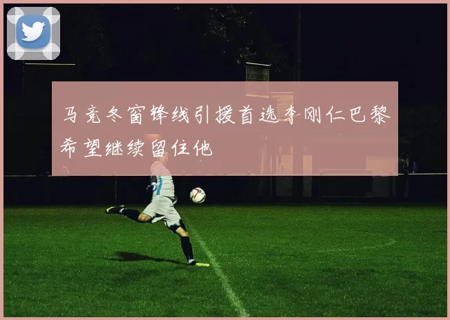 马竞冬窗锋线引援首选李刚仁巴黎希望继续留住他