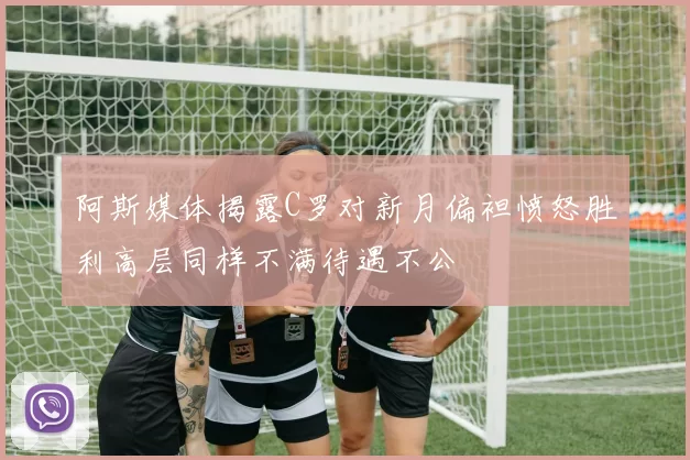 阿斯媒体揭露C罗对新月偏袒愤怒胜利高层同样不满待遇不公