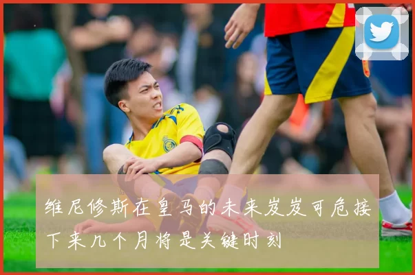 维尼修斯在皇马的未来岌岌可危接下来几个月将是关键时刻