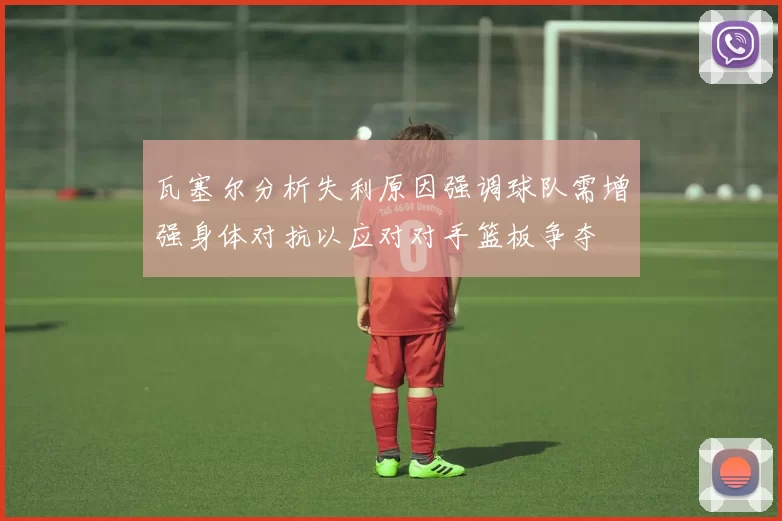 瓦塞尔分析失利原因强调球队需增强身体对抗以应对对手篮板争夺