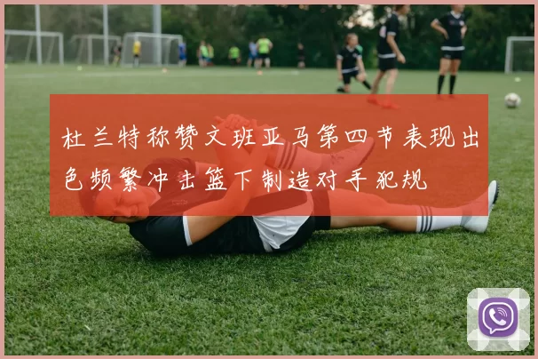 杜兰特称赞文班亚马第四节表现出色频繁冲击篮下制造对手犯规